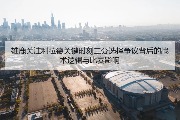 雄鹿关注利拉德关键时刻三分选择争议背后的战术逻辑与比赛影响