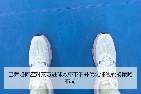 巴萨如何应对莱万进球效率下滑并优化锋线轮换策略布局
