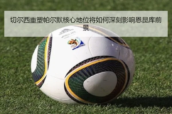 切尔西重塑帕尔默核心地位将如何深刻影响恩昆库前景