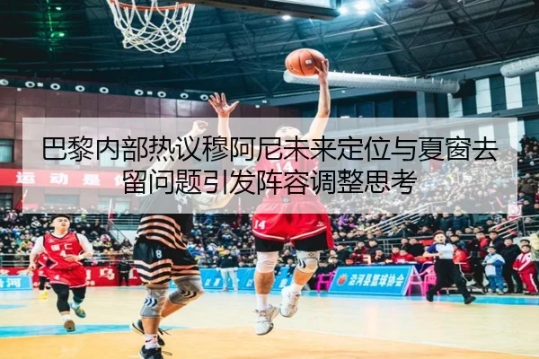 巴黎内部热议穆阿尼未来定位与夏窗去留问题引发阵容调整思考