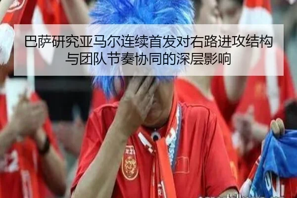 巴萨研究亚马尔连续首发对右路进攻结构与团队节奏协同的深层影响