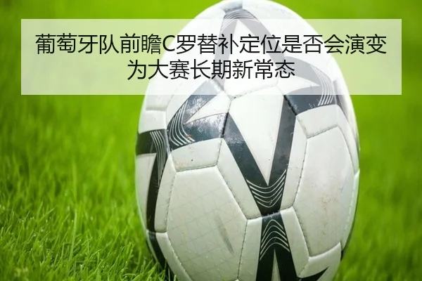 葡萄牙队前瞻C罗替补定位是否会演变为大赛长期新常态