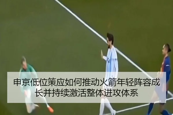 申京低位策应如何推动火箭年轻阵容成长并持续激活整体进攻体系