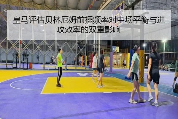 皇马评估贝林厄姆前插频率对中场平衡与进攻效率的双重影响