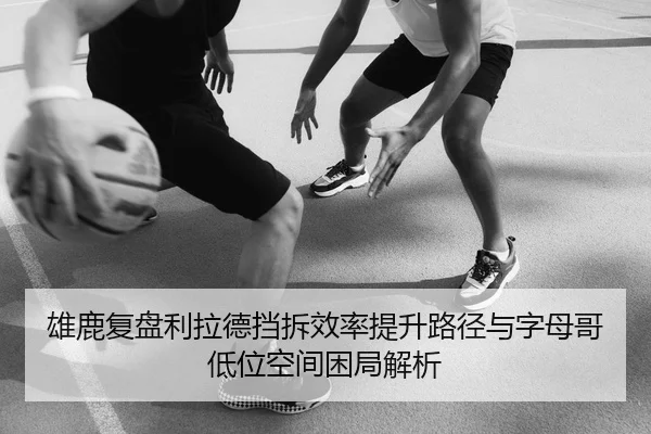雄鹿复盘利拉德挡拆效率提升路径与字母哥低位空间困局解析