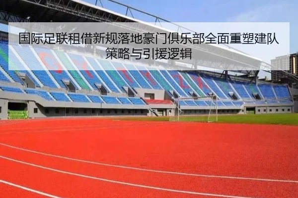 国际足联租借新规落地豪门俱乐部全面重塑建队策略与引援逻辑
